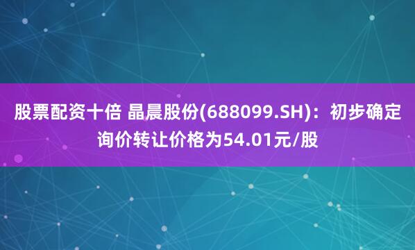 股票配资十倍 晶晨股份(688099.SH)：初步确定询价转让价格为54.01元/股
