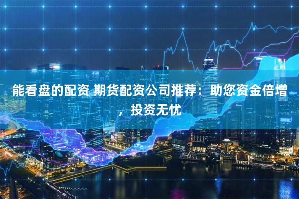 能看盘的配资 期货配资公司推荐：助您资金倍增，投资无忧