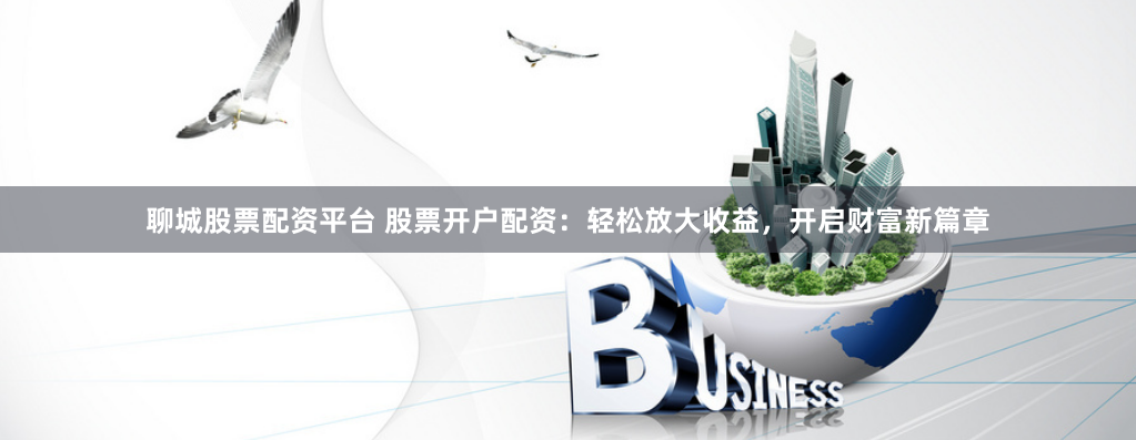 聊城股票配资平台 股票开户配资：轻松放大收益，开启财富新篇章