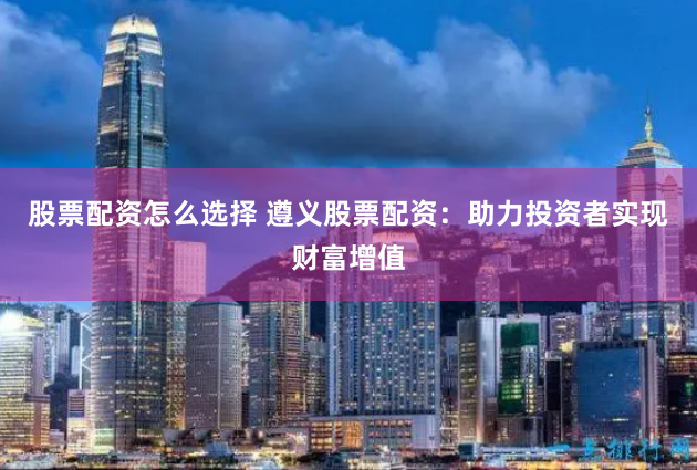 股票配资怎么选择 遵义股票配资：助力投资者实现财富增值