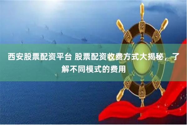 西安股票配资平台 股票配资收费方式大揭秘，了解不同模式的费用