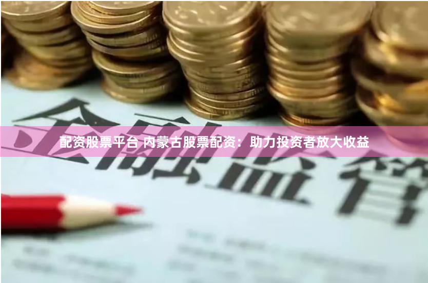 配资股票平台 内蒙古股票配资：助力投资者放大收益