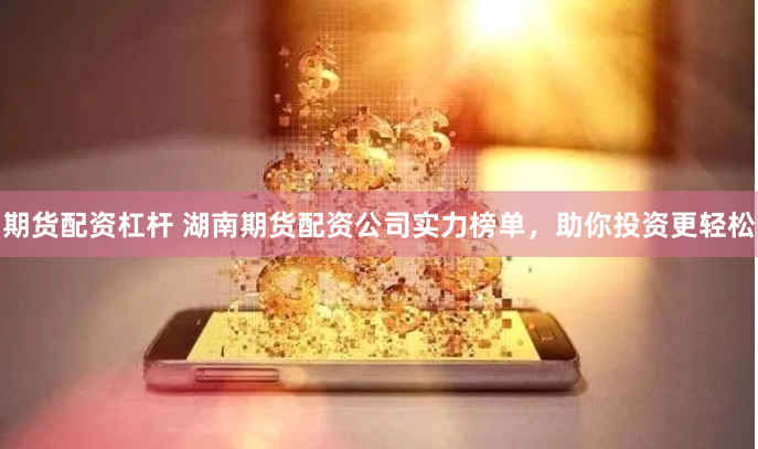期货配资杠杆 湖南期货配资公司实力榜单，助你投资更轻松