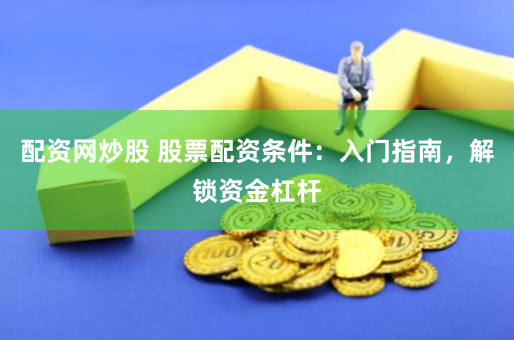 配资网炒股 股票配资条件：入门指南，解锁资金杠杆