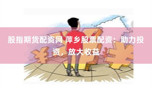 股指期货配资网 萍乡股票配资：助力投资，放大收益